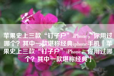 苹果史上三款“钉子户”iPhone，你用过哪个？其中一款堪称经典iphone手机「苹果史上三款“钉子户”iPhone，你用过哪个？其中一款堪称经典」